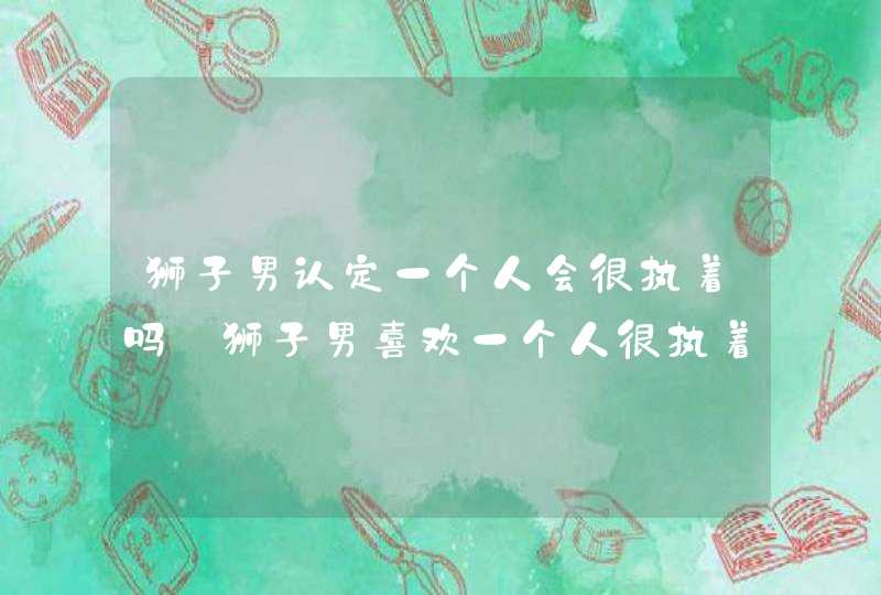 狮子男认定一个人会很执着吗 狮子男喜欢一个人很执着吗